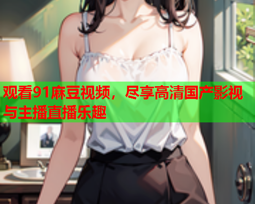 观看91麻豆视频，尽享高清国产影视与主播直播乐趣  第1张